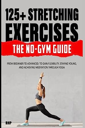 125+ Stretching Exercises The No Gym Guide From Beginner To Advanced To Gain Flexibility Staying Young And Achieving Meditation Through Yoga
